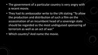 • The government of a particular country is very angry with 
a recent movie. 
• They had its ambassador write to the UN stating "To allow 
the production and distribution of such a film on the 
assassination of an incumbent head of a sovereign state 
should be regarded as the most undisguised sponsoring of 
terrorism as well as an act of war.“ 
• Which country? And name the movie. 
 