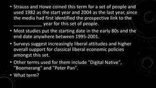 • Strauss and Howe coined this term for a set of people and 
used 1982 as the start year and 2004 as the last year, since 
the media had first identified the prospective link to the 
___________ year for this set of people. 
• Most studies put the starting date in the early 80s and the 
end date anywhere between 1995-2001. 
• Surveys suggest increasingly liberal attitudes and higher 
overall support for classical liberal economic policies 
amongst this set. 
• Other terms used for them include "Digital Native", 
"Boomerang" and "Peter Pan". 
• What term? 
 
