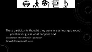 These participants thought they were in a serious quiz round 
.… you’ll never guess what happens next 
5 questions on Internet Humour. 5 points each 
Bonus of +5 for getting all 5 correct 
 