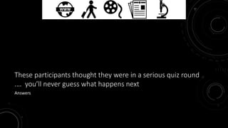 These participants thought they were in a serious quiz round 
.… you’ll never guess what happens next 
Answers 
 