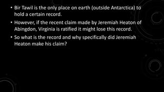 • Bir Tawil is the only place on earth (outside Antarctica) to 
hold a certain record. 
• However, if the recent claim made by Jeremiah Heaton of 
Abingdon, Virginia is ratified it might lose this record. 
• So what is the record and why specifically did Jeremiah 
Heaton make his claim? 
 