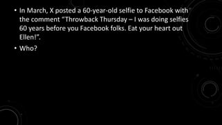 • In March, X posted a 60-year-old selfie to Facebook with 
the comment “Throwback Thursday – I was doing selfies 
60 years before you Facebook folks. Eat your heart out 
Ellen!”. 
• Who? 
 