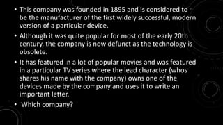 • This company was founded in 1895 and is considered to 
be the manufacturer of the first widely successful, modern 
version of a particular device. 
• Although it was quite popular for most of the early 20th 
century, the company is now defunct as the technology is 
obsolete. 
• It has featured in a lot of popular movies and was featured 
in a particular TV series where the lead character (whos 
shares his name with the company) owns one of the 
devices made by the company and uses it to write an 
important letter. 
• Which company? 
 