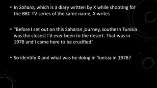 • In Sahara, which is a diary written by X while shooting for 
the BBC TV series of the same name, X writes 
• "Before I set out on this Saharan journey, southern Tunisia 
was the closest I'd ever been to the desert. That was in 
1978 and I came here to be crucified" 
• So identify X and what was he doing in Tunisia in 1978? 
 
