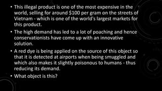 • This illegal product is one of the most expensive in the 
world, selling for around $100 per gram on the streets of 
Vietnam - which is one of the world's largest markets for 
this product. 
• The high demand has led to a lot of poaching and hence 
conservationists have come up with an innovative 
solution. 
• A red dye is being applied on the source of this object so 
that it is detected at airports when being smuggled and 
which also makes it slightly poisonous to humans - thus 
reducing its demand. 
• What object is this? 
 