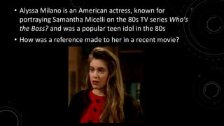 • Alyssa Milano is an American actress, known for 
portraying Samantha Micelli on the 80s TV series Who's 
the Boss? and was a popular teen idol in the 80s 
• How was a reference made to her in a recent movie? 
 