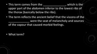 • This term comes from the ______________, which is the 
upper part of the abdomen inferior to the lowest ribs of 
the thorax (basically below the ribs). 
• The term reflects the ancient belief that the viscera of the 
_____________ were the seat of melancholy and sources 
of the vapour that caused morbid feelings. 
• What term? 
 