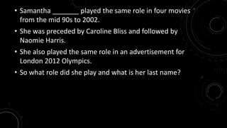 • Samantha _______ played the same role in four movies 
from the mid 90s to 2002. 
• She was preceded by Caroline Bliss and followed by 
Naomie Harris. 
• She also played the same role in an advertisement for 
London 2012 Olympics. 
• So what role did she play and what is her last name? 
 