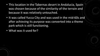 • This location in the Tabernas desert in Andalucia, Spain 
was chosen because of the similarity of the terrain and 
because it was relatively untouched. 
• It was called Yucca City and was used in the mid-60s and 
after achieving its purpose was converted into a theme 
park which is still functioning. 
• What was it used for? 
 