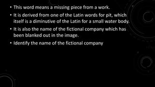 • This word means a missing piece from a work. 
• It is derived from one of the Latin words for pit, which 
itself is a diminutive of the Latin for a small water body. 
• It is also the name of the fictional company which has 
been blanked out in the image. 
• Identify the name of the fictional company 
 