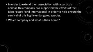 • In order to extend their association with a particular 
animal, this company has supported the efforts of the 
Dian Fossey Fund International in order to help ensure the 
survival of this highly endangered species. 
• Which company and what is their brand? 
 