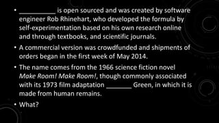 • __________ is open sourced and was created by software 
engineer Rob Rhinehart, who developed the formula by 
self-experimentation based on his own research online 
and through textbooks, and scientific journals. 
• A commercial version was crowdfunded and shipments of 
orders began in the first week of May 2014. 
• The name comes from the 1966 science fiction novel 
Make Room! Make Room!, though commonly associated 
with its 1973 film adaptation _______ Green, in which it is 
made from human remains. 
• What? 
 