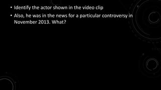 • Identify the actor shown in the video clip 
• Also, he was in the news for a particular controversy in 
November 2013. What? 
 