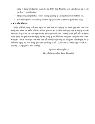 − Công ty đang tiếp tục tìm kiếm đối tác để ký hợp đồng thu gom vận chuyển xử lý với
các đơn vị có chức năng.
− Tăng cường công tác bảo vệ môi trường tại công ty không chỉ đổi với chất thải rắn.
− Tiến hành lập báo cáo quản lý chất thải nguy hại định kỳ trình cơ quan chức năng.
4. Các vấn đề khác:
Hiện tại khối lượng chất thải nguy hại phát sinh tại công ty rất ít nên gặp phải khó khăn
trong quá trình tìm kiếm đối tác để thu gom và xử lý chất thải nguy hại. Công ty TNHH
Microlys Việt Nam xin kiến nghị lên Sở Tài Nguyên và Môi Trường Thành phố Hồ Chí Minh
được phép lưu giữ chất thải nguy hại tại công ty và tiến hành thu gom vào giữa năm 2014.
Công ty TNHH Microlys Việt Nam cam kết sẽ thực hiện công tác thu gom, vận chuyển, xử lý
chất thải nguy hại theo đúng quy định tại thông tư số 12/2011/TT-BTNMT ngày 14/04/2011
của Bộ Tài Nguyên và Môi Trường.
Người có thẩm quyền ký
(Ký, ghi họ tên, chức danh, đóng dấu)
 