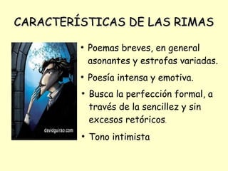 CARACTERÍSTICAS DE LAS RIMASCARACTERÍSTICAS DE LAS RIMAS
●
Poemas breves, en general
asonantes y estrofas variadas.
●
Poesía intensa y emotiva.
●
Busca la perfección formal, a
través de la sencillez y sin
excesos retóricos.
●
Tono intimista
 