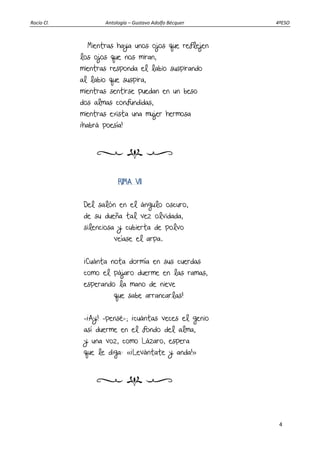 Rocío Cl. Antología – Gustavo Adolfo Bécquer 4ºESO
4
Mientras haya unos ojos que reflejen
los ojos que nos miran,
mientras responda el labio suspirando
al labio que suspira,
mientras sentirse puedan en un beso
dos almas confundidas,
mientras exista una mujer hermosa
¡habrá poesía!
RIMA VII
Del salón en el ángulo oscuro,
de su dueña tal vez olvidada,
silenciosa y cubierta de polvo
veíase el arpa.
¡Cuánta nota dormía en sus cuerdas
como el pájaro duerme en las ramas,
esperando la mano de nieve
que sabe arrancarlas!
—¡Ay! —pensé—; ¡cuántas veces el genio
así duerme en el fondo del alma,
y una voz, como Lázaro, espera
que le diga: «¡Levántate y anda!»
 