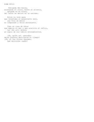 RIMA XVIII

    Fatigada del baile,
encendido el color, breve el aliento,
   apoyada en mi brazo,
del salón se detuvo en un extremo.

   Entre la leve gasa
que levantaba el palpitante seno,
   una flor se mecía
en compasado y dulce movimiento.

   Como en cuna de nácar
que empuja el mar y que acaricia el céfiro,
   tal vez allí dormía
al soplo de sus labios entreabiertos.

   ¡Oh, quién así —pensaba—
dejar pudiera deslizarse el tiempo!
¡Oh, si las flores duermen,
   qué dulcísimo sueño!