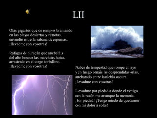 LII Olas gigantes que os rompéis bramando en las playas desiertas y remotas, envuelto entre la sábana de espumas, ¡llevadme con vosotras! Ráfagas de huracán que arrebatáis del alto bosque las marchitas hojas, arrastrado en el ciego torbellino, ¡llevadme con vosotras! Nubes de tempestad que rompe el rayo y en fuego ornáis las desprendidas orlas, arrebatado entre la niebla oscura, ¡llevadme con vosotras! Llevadme por piedad a donde el vértigo con la razón me arranque la memoria. ¡Por piedad! ¡Tengo miedo de quedarme con mi dolor a solas! 