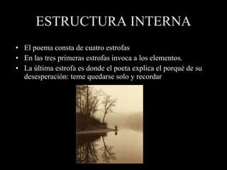 ESTRUCTURA INTERNA El poema consta de cuatro estrofas  En las tres primeras estrofas invoca a los elementos. La última estrofa es donde el poeta explica el porqué de su desesperación: teme quedarse solo y recordar 