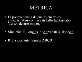 MÉTRICA El poema consta de cuatro cuartetos endecasílabos con un estribillo heptasílabo. Versos de arte mayor.  Sinalefas. Ej: qu e o s, qu e a rrebatáis, dond e e l Rima asonante. Riman ABCB 