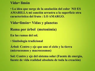 Vida= limón
• La idea que surge de la anulación del color NO ES
AMARILLA mi canción arrastra a la superficie otra
característica del fruto : LO AMARGO.
Vida=limón= Vidas y planetas
Rama por árbol (metonimia)
En las ramas del sol.
• Simbología tradicional
Árbol: Centro y eje que une el cielo y la tierra
(microcosmos y macrocosmos)
Sol: Centro y eje del sistema solar (Fuente de energía,
fuente de vida realidad absoluta de toda la creación)
 