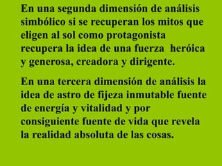 En una segunda dimensión de análisis
simbólico si se recuperan los mitos que
eligen al sol como protagonista
recupera la idea de una fuerza heróica
y generosa, creadora y dirigente.
En una tercera dimensión de análisis la
idea de astro de fijeza inmutable fuente
de energía y vitalidad y por
consiguiente fuente de vida que revela
la realidad absoluta de las cosas.
 