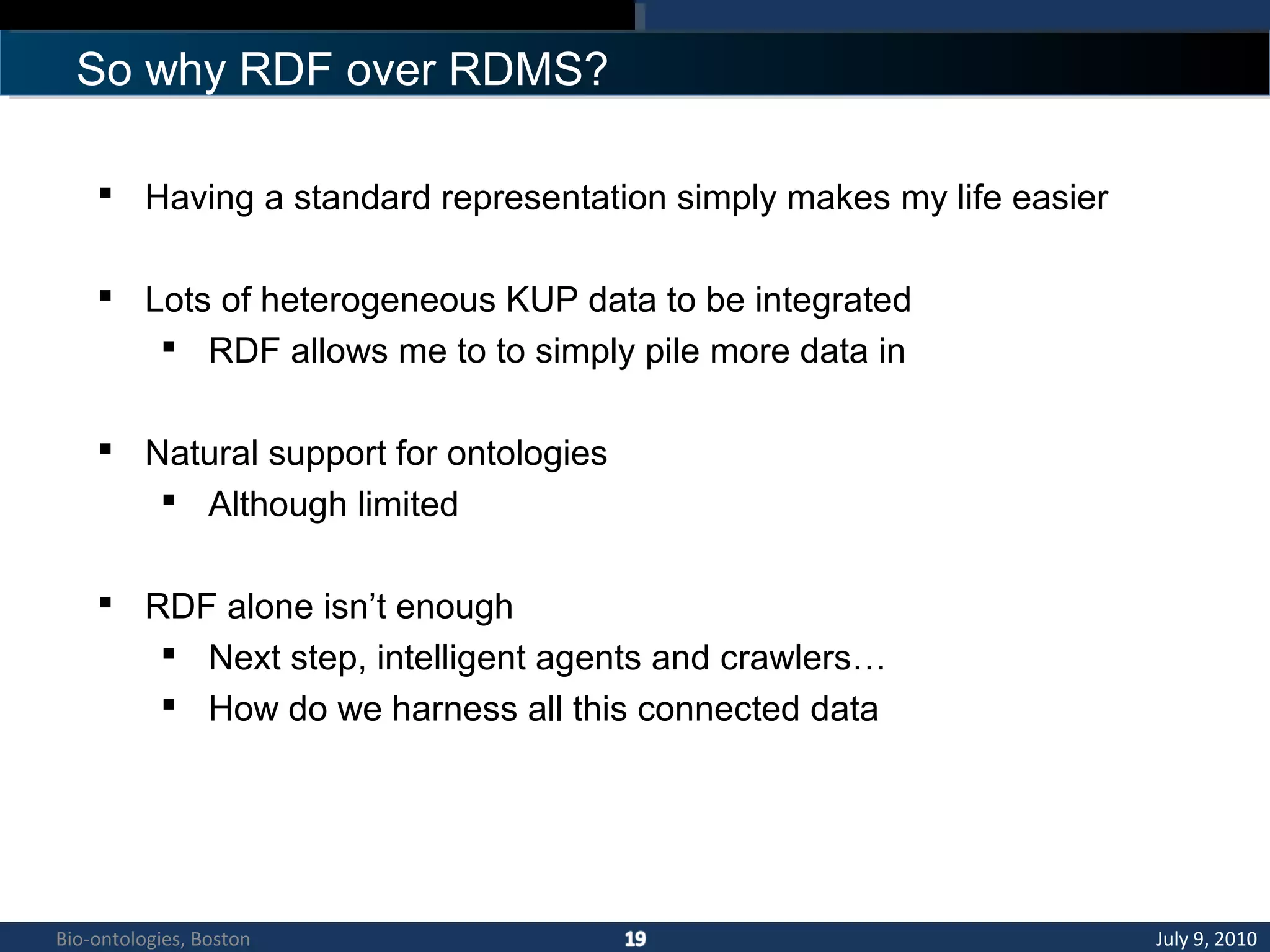 So why RDF over RDMS?
 Having a standard representation simply makes my life easier
 Lots of heterogeneous KUP data to be integrated
 RDF allows me to to simply pile more data in
 Natural support for ontologies
 Although limited
 RDF alone isn’t enough
 Next step, intelligent agents and crawlers…
 How do we harness all this connected data
July 9, 2010Bio-ontologies, Boston
 