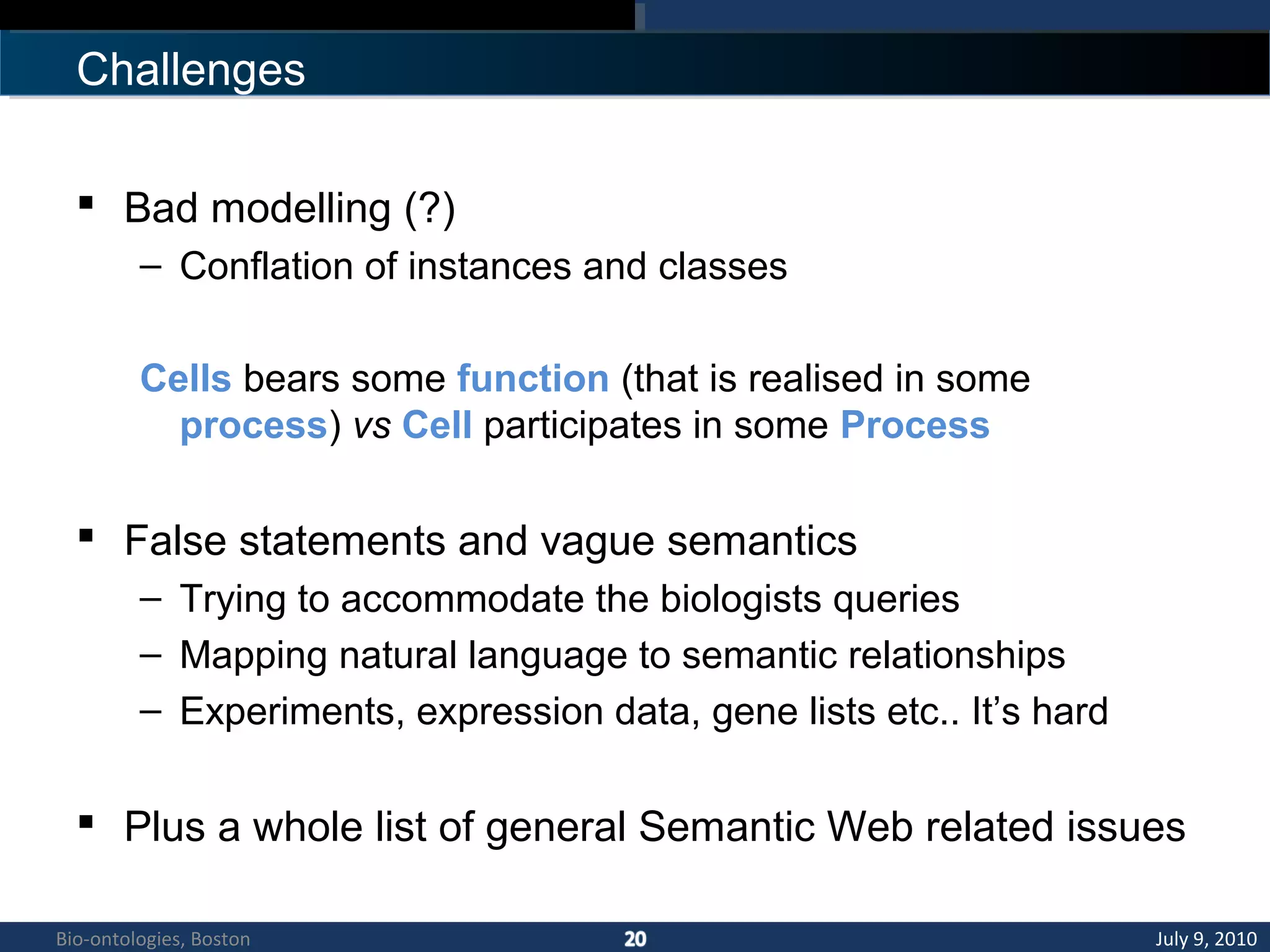 Challenges
 Bad modelling (?)
– Conflation of instances and classes
Cells bears some function (that is realised in some
process) vs Cell participates in some Process
 False statements and vague semantics
– Trying to accommodate the biologists queries
– Mapping natural language to semantic relationships
– Experiments, expression data, gene lists etc.. It’s hard
 Plus a whole list of general Semantic Web related issues
July 9, 2010Bio-ontologies, Boston
 