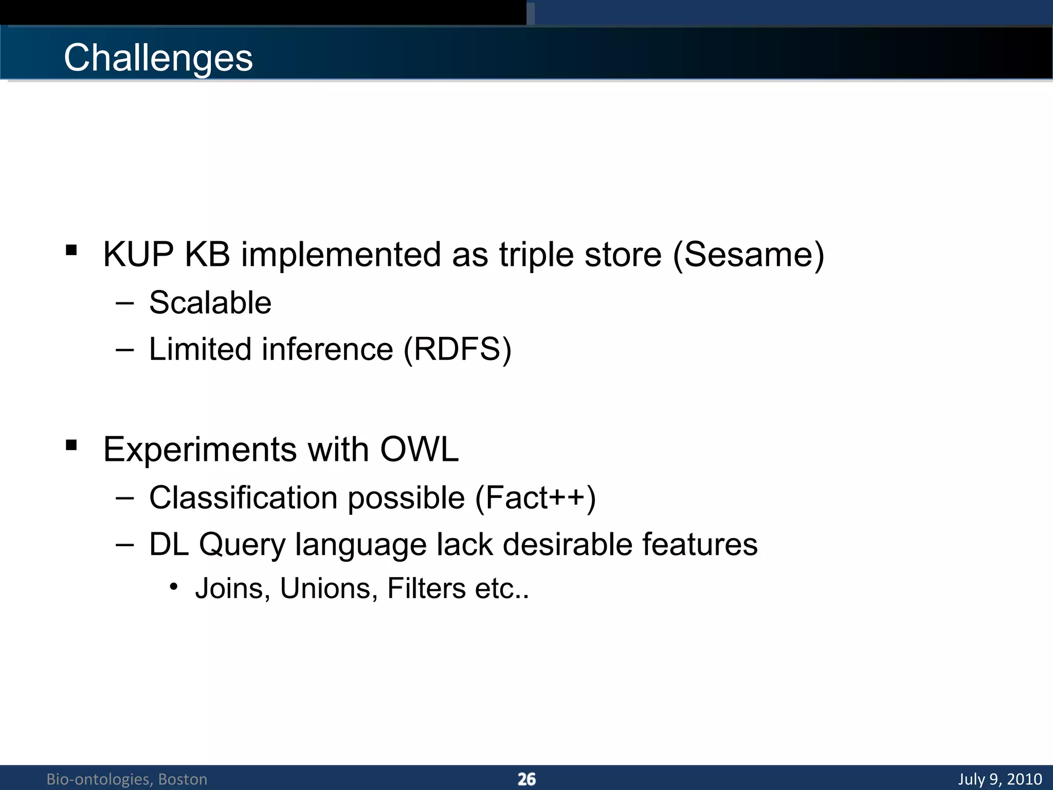 Challenges
 KUP KB implemented as triple store (Sesame)
– Scalable
– Limited inference (RDFS)
 Experiments with OWL
– Classification possible (Fact++)
– DL Query language lack desirable features
• Joins, Unions, Filters etc..
July 9, 2010Bio-ontologies, Boston
 