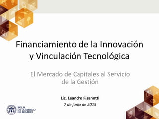 Financiamiento de la Innovación
y Vinculación Tecnológica
El Mercado de Capitales al Servicio
de la Gestión
Lic. Leandro Fisanotti
7 de junio de 2013
 