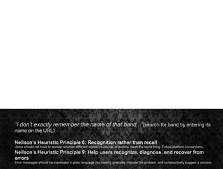 “I don’t exactly remember the name of that band...”(search for band by entering its
name on the URL)
Neilson’s Heuristic Principle 6: Recognition rather than recall
Users should not have to wonder whether different words, situations, or actions mean the same thing. Follow platform conventions.
Neilson’s Heuristic Principle 9: Help users recognize, diagnose, and recover from
errors
Error messages should be expressed in plain language (no codes), precisely indicate the problem, and constructively suggest a solution.
 