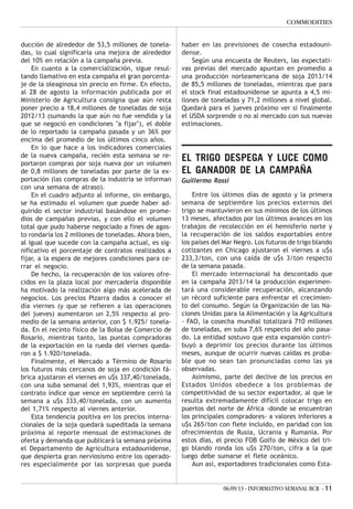 06/09/13 - INFORMATIVO SEMANAL BCR - 11
COMMODITIES
ducción de alrededor de 53,5 millones de tonela-
das, lo cual significaría una mejora de alrededor
del 10% en relación a la campaña previa.
En cuanto a la comercialización, sigue resul-
tando llamativo en esta campaña el gran porcenta-
je de la oleaginosa sin precio en firme. En efecto,
al 28 de agosto la información publicada por el
Ministerio de Agricultura consigna que aún resta
poner precio a 18,4 millones de toneladas de soja
2012/13 (sumando la que aún no fue vendida y la
que se negoció en condiciones "a fijar"), el doble
de lo reportado la campaña pasada y un 36% por
encima del promedio de los últimos cinco años.
En lo que hace a los indicadores comerciales
de la nueva campaña, recién esta semana se re-
portaron compras por soja nueva por un volumen
de 0,8 millones de toneladas por parte de la ex-
portación (las compras de la industria se informan
con una semana de atraso).
En el cuadro adjunto al informe, sin embargo,
se ha estimado el volumen que puede haber ad-
quirido el sector industrial basándose en prome-
dios de campañas previas, y con ello el volumen
total que pudo haberse negociado a fines de agos-
to rondaría los 2 millones de toneladas. Ahora bien,
al igual que sucede con la campaña actual, es sig-
nificativo el porcentaje de contratos realizados a
fijar, a la espera de mejores condiciones para ce-
rrar el negocio.
De hecho, la recuperación de los valores ofre-
cidos en la plaza local por mercadería disponible
ha motivado la realización algo más acelerada de
negocios. Los precios Pizarra dados a conocer el
día viernes (y que se refieren a las operaciones
del jueves) aumentaron un 2,5% respecto al pro-
medio de la semana anterior, con $ 1.925/ tonela-
da. En el recinto físico de la Bolsa de Comercio de
Rosario, mientras tanto, las puntas compradoras
de la exportación en la rueda del viernes queda-
ron a $ 1.920/tonelada.
Finalmente, el Mercado a Término de Rosario
los futuros más cercanos de soja en condición fá-
brica ajustaron el viernes en u$s 337,40/tonelada,
con una suba semanal del 1,93%, mientras que el
contrato índice que vence en septiembre cerró la
semana a u$s 333,40/tonelada, con un aumento
del 1,71% respecto al viernes anterior.
Esta tendencia positiva en los precios interna-
cionales de la soja quedará supeditada la semana
próxima al reporte mensual de estimaciones de
oferta y demanda que publicará la semana próxima
el Departamento de Agricultura estadounidense,
que despierta gran nerviosismo entre los operado-
res especialmente por las sorpresas que pueda
haber en las previsiones de cosecha estadouni-
dense.
Según una encuesta de Reuters, las expectati-
vas previas del mercado apuntan en promedio a
una producción norteamericana de soja 2013/14
de 85,5 millones de toneladas, mientras que para
el stock final estadounidense se apunta a 4,5 mi-
llones de toneladas y 71,2 millones a nivel global.
Quedará para el jueves próximo ver si finalmente
el USDA sorprende o no al mercado con sus nuevas
estimaciones.
EL TRIGO DESPEGA Y LUCE COMO
EL GANADOR DE LA CAMPAÑA
Guillermo Rossi
Entre los últimos días de agosto y la primera
semana de septiembre los precios externos del
trigo se mantuvieron en sus mínimos de los últimos
13 meses, afectados por los últimos avances en los
trabajos de recolección en el hemisferio norte y
la recuperación de los saldos exportables entre
los países del Mar Negro. Los futuros de trigo blando
cotizantes en Chicago ajustaron el viernes a u$s
233,3/ton, con una caída de u$s 3/ton respecto
de la semana pasada.
El mercado internacional ha descontado que
en la campaña 2013/14 la producción experimen-
tará una considerable recuperación, alcanzando
un récord suficiente para enfrentar el crecimien-
to del consumo. Según la Organización de las Na-
ciones Unidas para la Alimentación y la Agricultura
- FAO, la cosecha mundial totalizará 710 millones
de toneladas, en suba 7,6% respecto del año pasa-
do. La entidad sostuvo que esta expansión contri-
buyó a deprimir los precios durante los últimos
meses, aunque de ocurrir nuevas caídas es proba-
ble que no sean tan pronunciadas como las ya
observadas.
Asimismo, parte del declive de los precios en
Estados Unidos obedece a los problemas de
competitividad de su sector exportador, al que le
resulta extremadamente difícil colocar trigo en
puertos del norte de África -donde se encuentran
los principales compradores- a valores inferiores a
u$s 265/ton con flete incluido, en paridad con los
ofrecimientos de Rusia, Ucrania y Rumania. Por
estos días, el precio FOB Golfo de México del tri-
go blando ronda los u$s 270/ton, cifra a la que
luego debe sumarse el flete oceánico.
Aun así, exportadores tradicionales como Esta-
 