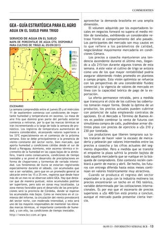 06/09/13 - INFORMATIVO SEMANAL BCR - 13
COMMODITIES
GEA - GUÍA ESTRATÉGICA PARA EL AGRO
AGUA EN EL SUELO PARA TRIGO
SERVICIO DE AGUA EN EL SUELO
MAPA DE PORCENTAJE DE AGUA ÚTIL DISPONIBLE
PARA CULTIVO DE TRIGO AL 05/09/2013
ESCENARIO:
La semana comprendida entre el jueves 05 y el miércoles
11 de septiembre comienza con condiciones de impor-
tante humedad y temperaturas en ascenso. La masa de
aire frío que dominó gran parte del período anterior
comienza a retirarse, por lo que las marcas térmicas se
irán incrementando a lo largo de toda la semana de pro-
nóstico. Los registros de temperatura aumentarán de
manera considerable, alcanzando valores superiores a
los 33ºC especialmente en el comienzo de la próxima
semana. Esto se debe principalmente a la presencia de
viento constante del sector norte, bien marcado, que
aporta humedad y condiciones cálidas desde el sur de
Brasil y Paraguay. Asimismo, este ascenso térmico e in-
cremento de la humedad en las capas bajas de la atmós-
fera, traerá como consecuencia, condiciones de tiempo
inestable y se prevé el desarrollo de precipitaciones en
forma de chaparrones y tormentas de variada intensi-
dad. Los fenómenos de lluvia se estarían registrando
especialmente durante el sábado, con acumulados que
van a ser variables, pero que en un promedio general se
ubicarán entre los 15 a 25 mm, registros que desde hace
más de un mes no se observan sobre GEA. Hay que desta-
car que de manera puntual, estos acumulados podrían
ser superiores, pero solo en zonas muy localizadas. La
zona menos favorable para el desarrollo de las precipita-
ciones será la provincia de Córdoba, donde se esperan
los acumulados más bajos. Como se menciona en el co-
mienzo del informe, la circulación del viento prevalecerá
del sector norte, con moderada intensidad, y esto será
uno de los mayores responsables de mantener las eleva-
das marcas térmicas, el importante contenido de hume-
dad, y con ello, las condiciones de tiempo inestable.
http://www.bcr.com.ar/gea
aprovechar la demanda brasileña en una amplia
dimensión.
El volumen adquirido por los exportadores lo-
cales en negocios forward no supera el medio mi-
llón de toneladas, exhibiendo un considerable re-
traso frente al comportamiento del año pasado.
Los participantes del mercado son muy cautos en
lo que refiere a los parámetros de calidad,
negociándose mayormente mercadería en condi-
ciones Cámara.
Los precios a cosecha mantuvieron una ten-
dencia ascendente durante el último mes, llegan-
do a u$s 215/ton durante algunos tramos de esta
semana. A este valor el cultivo de trigo se avizora
como uno de los que mayor rentabilidad podría
asegurar obteniendo rindes promedio en planteos
a campo propio. Esta visión optimista se refuerza
con las perspectivas de una considerable fluidez
comercial y la vigencia de valores de mercado en
línea con la capacidad teórica de pago de la ex-
portación.
La oferta permanece retraída, pero a medida
que transcurra el ciclo de los cultivos las cobertu-
ras tomarán mayor forma. Desde la óptima de un
productor, los precios actuales pueden cubrirse
con potencial de suba empleando contratos de
opciones. En el Mercado a Término de Buenos Ai-
res es posible combinar la venta de futuros con
simultánea compra de calls, pudiéndose armar dis-
tintos pisos con precios de ejercicio a u$s 210 y
230 por tonelada.
Los productores que liberen temprano sus lo-
tes tratarán de hacer valer la escasez de merca-
dería y pelearán por valores intermedios entre los
precios a cosecha y las cifras actuales del seg-
mento disponible. Pero a medida que se transite
el empalme la plaza sufrirá la presión bajista de
toda aquella mercadería que se vuelque en la bús-
queda de compradores. Este contexto recién cam-
biará a partir de marzo y abril. De hecho, los futu-
ros con entrega diferida hasta estos meses conti-
núan en valores históricamente muy atractivos.
Cuando se produzca el regreso del sector
exportador a la puja con la industria molinera los
precios encontrarán un techo en el FAS teórico,
variable determinada por las cotizaciones interna-
cionales. Es por eso que el escenario de precios
superiores a u$s 400/ton está pronto a concluir,
aunque el mercado pueda presentar cierta iner-
cia.
 