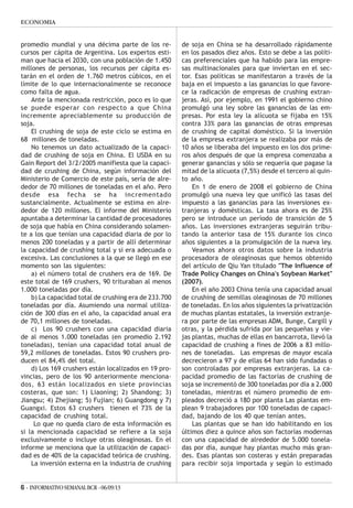6 - INFORMATIVOSEMANALBCR -06/09/13
ECONOMIA
promedio mundial y una décima parte de los re-
cursos per cápita de Argentina. Los expertos esti-
man que hacia el 2030, con una población de 1.450
millones de personas, los recursos per cápita es-
tarán en el orden de 1.760 metros cúbicos, en el
límite de lo que internacionalmente se reconoce
como falta de agua.
Ante la mencionada restricción, poco es lo que
se puede esperar con respecto a que China
incremente apreciablemente su producción de
soja.
El crushing de soja de este ciclo se estima en
68 millones de toneladas.
No tenemos un dato actualizado de la capaci-
dad de crushing de soja en China. El USDA en su
Gain Report del 3/2/2005 manifiesta que la capaci-
dad de crushing de China, según información del
Ministerio de Comercio de este país, sería de alre-
dedor de 70 millones de toneladas en el año. Pero
desde esa fecha se ha incrementado
sustancialmente. Actualmente se estima en alre-
dedor de 120 millones. El informe del Ministerio
apuntaba a determinar la cantidad de procesadores
de soja que había en China considerando solamen-
te a los que tenían una capacidad diaria de por lo
menos 200 toneladas y a partir de allí determinar
la capacidad de crushing total y si era adecuada o
excesiva. Las conclusiones a la que se llegó en ese
momento son las siguientes:
a) el número total de crushers era de 169. De
este total de 169 crushers, 90 trituraban al menos
1.000 toneladas por día.
b) La capacidad total de crushing era de 233.700
toneladas por día. Asumiendo una normal utiliza-
ción de 300 días en el año, la capacidad anual era
de 70,1 millones de toneladas.
c) Los 90 crushers con una capacidad diaria
de al menos 1.000 toneladas (en promedio 2.192
toneladas), tenían una capacidad total anual de
59,2 millones de toneladas. Estos 90 crushers pro-
ducen el 84,4% del total.
d) Los 169 crushers están localizados en 19 pro-
vincias, pero de los 90 anteriormente menciona-
dos, 63 están localizados en siete provincias
costeras, que son: 1) Liaoning; 2) Shandong; 3)
Jiangsu; 4) Zhejiang; 5) Fujian; 6) Guangdong y 7)
Guangxi. Estos 63 crushers tienen el 73% de la
capacidad de crushing total.
Lo que no queda claro de esta información es
si la mencionada capacidad se refiere a la soja
exclusivamente o incluye otras oleaginosas. En el
informe se menciona que la utilización de capaci-
dad es de 40% de la capacidad teórica de crushing.
La inversión externa en la industria de crushing
de soja en China se ha desarrollado rápidamente
en los pasados diez años. Esto se debe a las políti-
cas preferenciales que ha habido para las empre-
sas multinacionales para que inviertan en el sec-
tor. Esas políticas se manifestaron a través de la
baja en el impuesto a las ganancias lo que favore-
ce la radicación de empresas de crushing extran-
jeras. Así, por ejemplo, en 1991 el gobierno chino
promulgó una ley sobre las ganancias de las em-
presas. Por esta ley la alícuota se fijaba en 15%
contra 33% para las ganancias de otras empresas
de crushing de capital doméstico. Si la inversión
de la empresa extranjera se realizaba por más de
10 años se liberaba del impuesto en los dos prime-
ros años después de que la empresa comenzaba a
generar ganancias y sólo se requería que pagase la
mitad de la alícuota (7,5%) desde el tercero al quin-
to año.
En 1 de enero de 2008 el gobierno de China
promulgó una nueva ley que unificó las tasas del
impuesto a las ganancias para las inversiones ex-
tranjeras y domésticas. La tasa ahora es de 25%
pero se introduce un período de transición de 5
años. Las inversiones extranjeras seguirán tribu-
tando la anterior tasa de 15% durante los cinco
años siguientes a la promulgación de la nueva ley.
Veamos ahora otros datos sobre la industria
procesadora de oleaginosas que hemos obtenido
del artículo de Qiu Yan titulado "The Influence of
Trade Policy Changes on China's Soybean Market"
(2007).
En el año 2003 China tenía una capacidad anual
de crushing de semillas oleaginosas de 70 millones
de toneladas. En los años siguientes la privatización
de muchas plantas estatales, la inversión extranje-
ra por parte de las empresas ADM, Bunge, Cargill y
otras, y la pérdida sufrida por las pequeñas y vie-
jas plantas, muchas de ellas en bancarrota, llevó la
capacidad de crushing a fines de 2006 a 83 millo-
nes de toneladas. Las empresas de mayor escala
decrecieron a 97 y de ellas 64 han sido fundadas o
son controladas por empresas extranjeras. La ca-
pacidad promedio de las factorías de crushing de
soja se incrementó de 300 toneladas por día a 2.000
toneladas, mientras el número promedio de em-
pleados decreció a 180 por planta Las plantas em-
plean 9 trabajadores por 100 toneladas de capaci-
dad, bajando de los 40 que tenían antes.
Las plantas que se han ido habilitando en los
últimos diez a quince años son factorías modernas
con una capacidad de alrededor de 5.000 tonela-
das por día, aunque hay plantas mucho más gran-
des. Esas plantas son costeras y están preparadas
para recibir soja importada y según lo estimado
 