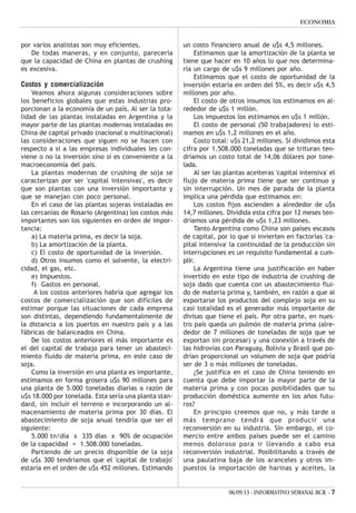 06/09/13 - INFORMATIVO SEMANAL BCR - 7
ECONOMIA
por varios analistas son muy eficientes.
De todas maneras, y en conjunto, parecería
que la capacidad de China en plantas de crushing
es excesiva.
Costos y comercialización
Veamos ahora algunas consideraciones sobre
los beneficios globales que estas industrias pro-
porcionan a la economía de un país. Al ser la tota-
lidad de las plantas instaladas en Argentina y la
mayor parte de las plantas modernas instaladas en
China de capital privado (nacional o multinacional)
las consideraciones que siguen no se hacen con
respecto a si a las empresas individuales les con-
viene o no la inversión sino si es conveniente a la
macroeconomía del país.
La plantas modernas de crushing de soja se
caracterizan por ser 'capital intensivas', es decir
que son plantas con una inversión importante y
que se manejan con poco personal.
En el caso de las plantas sojeras instaladas en
las cercanías de Rosario (Argentina) los costos más
importantes son los siguientes en orden de impor-
tancia:
a) La materia prima, es decir la soja.
b) La amortización de la planta.
c) El costo de oportunidad de la inversión.
d) Otros insumos como el solvente, la electri-
cidad, el gas, etc.
e) Impuestos.
f) Gastos en personal.
A los costos anteriores habría que agregar los
costos de comercialización que son difíciles de
estimar porque las situaciones de cada empresa
son distintas, dependiendo fundamentalmente de
la distancia a los puertos en nuestro país y a las
fábricas de balanceados en China.
De los costos anteriores el más importante es
el del capital de trabajo para tener un abasteci-
miento fluido de materia prima, en este caso de
soja.
Como la inversión en una planta es importante,
estimamos en forma grosera u$s 90 millones para
una planta de 5.000 toneladas diarias a razón de
u$s 18.000 por tonelada. Esta sería una planta stan-
dard, sin incluir el terreno e incorporando un al-
macenamiento de materia prima por 30 días. El
abastecimiento de soja anual tendría que ser el
siguiente:
5.000 tn/día x 335 días x 90% de ocupación
de la capacidad = 1.508.000 toneladas.
Partiendo de un precio disponible de la soja
de u$s 300 tendríamos que el 'capital de trabajo'
estaría en el orden de u$s 452 millones. Estimando
un costo financiero anual de u$s 4,5 millones.
Estimamos que la amortización de la planta se
tiene que hacer en 10 años lo que nos determina-
ría un cargo de u$s 9 millones por año.
Estimamos que el costo de oportunidad de la
inversión estaría en orden del 5%, es decir u$s 4,5
millones por año.
El costo de otros insumos los estimamos en al-
rededor de u$s 1 millón.
Los impuestos los estimamos en u$s 1 millón.
El costo de personal (50 trabajadores) lo esti-
mamos en u$s 1,2 millones en el año.
Costo total: u$s 21,2 millones. Si dividimos esta
cifra por 1.508.000 toneladas que se trituran ten-
dríamos un costo total de 14,06 dólares por tone-
lada.
Al ser las plantas aceiteras 'capital intensiva' el
flujo de materia prima tiene que ser continuo y
sin interrupción. Un mes de parada de la planta
implica una pérdida que estimamos en:
Los costos fijos ascienden a alrededor de u$s
14,7 millones. Dividida esta cifra por 12 meses ten-
dríamos una pérdida de u$s 1,23 millones.
Tanto Argentina como China son países escasos
de capital, por lo que si invierten en factorías 'ca-
pital intensiva' la continuidad de la producción sin
interrupciones es un requisito fundamental a cum-
plir.
La Argentina tiene una justificación en haber
invertido en este tipo de industria de crushing de
soja dado que cuenta con un abastecimiento flui-
do de materia prima y, también, en razón a que al
exportarse los productos del complejo soja en su
casi totalidad es el generador más importante de
divisas que tiene el país. Por otra parte, en nues-
tro país queda un pulmón de materia prima (alre-
dedor de 7 millones de toneladas de soja que se
exportan sin procesar) y una conexión a través de
las hidrovías con Paraguay, Bolivia y Brasil que po-
drían proporcional un volumen de soja que podría
ser de 3 o más millones de toneladas.
¿Se justifica en el caso de China teniendo en
cuenta que debe importar la mayor parte de la
materia prima y con pocas posibilidades que su
producción doméstica aumente en los años futu-
ros?
En principio creemos que no, y más tarde o
más temprano tendrá que producir una
reconversión en su industria. Sin embargo, el co-
mercio entre ambos países puede ser el camino
menos doloroso para ir llevando a cabo esa
reconversión industrial. Posibilitando a través de
una paulatina baja de los aranceles y otros im-
puestos la importación de harinas y aceites, la
 