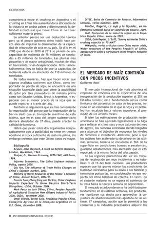 8 - INFORMATIVOSEMANALBCR -06/09/13
ECONOMIA
competencia entre el crushing en Argentina y el
crushing en China iría aumentando la eficiencia de
la industria en ambos países y disminuyendo la de-
bilidad estructural que tiene China al no tener
suficiente materia prima.
Lo anterior parece ser una deducción teórica
pero ya el propio gobierno chino habló hace po-
cos años de impulsar la disminución de la capaci-
dad de trituración de soja en su país. Se dijo en el
2008 que desde el 2010 al 2012 se pasaría de una
capacidad de molienda de 75 millones de tonela-
das a 65 millones de toneladas. Las plantas más
pequeñas y de mayor antigüedad, muchas de ellas
en bancarrota, irían desapareciendo. Pero, lamen-
tablemente, hoy se habla de que la capacidad de
molienda estaría en alrededor de 110 millones de
toneladas.
De todas maneras, hay que hacer notar que
algunos analistas sostienen que China, como im-
portador de poroto de soja, se encuentra en una
situación favorable dado que tiene la posibilidad
de optar por tres proveedores de materia prima
como son Estados Unidos, Brasil y Argentina, y es-
pecular con el menor precio de la soja que se
puede registrar a través del año.
También se argumenta que es más conveniente
la importación del poroto que la importación de la
harina dado que el transporte marítimo de esta
última, que en el caso del origen sudamericano
demora alrededor de 37 días, puede afectar la
calidad de la misma.
Habrá que pesar estos dos argumentos compa-
rativamente con la posibilidad no tener en tiempo
oportuno el stock suficiente de materia prima, sin
embargo creemos que este último costo es mayor.
Bibliografía
Keynes, John Maynard, A Tract on Reform Monetary,
London, MacMillan, 1924.
Stolper, G., German Economy, 1870-1940, AMS Press,
1984.
Informa Economics, The China Soybean Industry
Policy, agosto 2008.
Qiu Yan, The Influence of Trade Policy Changes on
China`s Soybean Market, 2007.
Ministry of Water Resources of the People`s Republic
of China, Annual Report, 2004/05.
Francis Tuan, Cheng Fang and Zhi Cao, China's Soybean
Imports Expected To Grow Despite Short-Term
Disruptions, USDA, October 2004.
Mark Petry an Josh O'Rear, China, Peoples Republic
of Agricultural Situation New Oilseed Industrial Policy
2008, USDA, setember 2008.
Omar Olarda, Sector Soja. República Popular China,
Consejería Agrícola de la Embajada Argentina en la
R.P. China, diciembre 2008.
DIYEE, Bolsa de Comercio de Rosario, Informativo
Semanal, varios números, 2009.
Pontón, Rogelio, La soja y la liquidez, en In-
formativo Semanal Bolsa de Comercio de Rosario, 2009.
INAI, Protección de la industria sojera en la Repú-
blica Popular China, enero de 2005.
USDA, Gain Report, 3/2/05, "Survey estimates China's
crushing capacity at 70 MMT"
Wikipedia, varios artículos como China water crisis,
Water resources of the People's Republic of China,
Agriculture in China y Agriculture in the People's Republic
of China.
EL MERCADO DE MAÍZ CONTINÚA
CON POCOS INCENTIVOS
Guillermo Rossi
El mercado internacional de maíz atraviesa el
empalme de cosechas con la expectativa de una
recuperación de la producción superior al 25% en
Estados Unidos; este fundamento actúa como
limitante del potencial de suba de los precios, in-
cluso en un escenario en el que la soja y el petró-
leo han escalado hasta valores superiores al pro-
medio de los últimos meses.
Si bien las estimaciones de producción norte-
americana se han ajustado ligeramente a la baja
para reflejar el clima seco y muy caluroso del mes
de agosto, los números continúan siendo holgados
para alcanzar el objetivo de recuperar los niveles
de comercio e inventarios. Asimismo, pese a que
los cultivos han acelerado su deterioro en las últi-
mas semanas, todavía se encuentra el 56% de la
superficie en condiciones buenas o excelentes,
guarismo notablemente más alentador que el 22%
reportado a la misma fecha del año pasado.
En las regiones productoras del sur los traba-
jos de recolección son muy incipientes y no tota-
lizan ni el 1% del total nacional. Los productores
esperan que los granos reúnan las condiciones de
humedad necesarias para su envío a las fábricas y
terminales portuarias, en considerable retraso res-
pecto del ritmo habitual de colecta. En tanto, en
el cinturón maicero no se espera el comienzo de
la trilla hasta la tercera semana de septiembre.
El mercado estadounidense se ha debilitado pro-
fundamente en las últimas semanas. Los producto-
res liquidaron sus stocks para aprovechar la co-
yuntura de abastecimiento más ajustada de las úl-
timas 17 campañas, acción que le permitió a los
consumos y la industria procesadora adquirir los
 