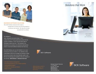 Solutions that Work




BUSINESS SOFTWARE SOLUTIONS
We at BCR Software understand what it takes to
          manage both the inventory and accounting aspects of
           running your own business. We make this as simple
                                   as possible with our software



                                                                                                                                                    Let us help
                                                                                                                                                     you grow
Our software                                                                                                                                       your business.
native Wndows       and results oriented. This is
a state-of-the-art, 21st century performance product that has
virtually no limitations. In fact, it has even been called “A
Wholesaler’s dream come true.” That’s because in the
development of our product, we’ve listened to what business
owners in more than 50 different industries have had to say.


We at BCR Software


customizable so that you can manage your business no matter
how much you receive, stock, ship, backorder, prebill, or sell.
We have the technology and capability to take your company to
the next level. BCR Software – Solutions that work.


• Accurate inventory management
• Accounting solutions for your modern business
                                                                                                   Business Computer Resources
• Unprecedented support                                                                            111 S. David Ln
                                                                   Want to become a reseller for   Knoxville, TN 37922
• Felxibility for virtually any industry                           BCR Software? Give us a         865.694.2007 ph
• Peace of mind                                                    call or visit our website to
                                                                                                   865.694.2008 fax
                                                                   find out how.
                                                                                                   www.bcrsoftware.com
 