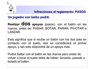 Infracciones al reglamento: PASOS  Realizar  dos  apoyos  (pasos), con el balón en las manos, antes de: PASAR, BOTAR, PARAR, PIVOTAR o LANZAR.  Esto significa que si recibe un balón con los dos pies en contacto con el suelo, ese se considerará el primer apoyo, y tan solo dispondrá de un apoyo más. Podrá Saltar con el balón en las manos pero antes de volver a tocar el suelo debe de haber: lanzado, pasado o botado el balón. Un jugador con balón podrá : 