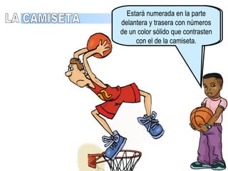 Equipamiento Camiseta debe de tener un color dominante tanto en la parte delantera y como en la trasera. Debe de llevarse por dentro del pantalón. Se permite el uso de uniformes de una sola pieza. LA CAMISETA Estará numerada en la parte delantera y trasera con números de un color sólido que contrasten con el de la camiseta. 