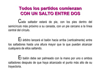 Todos los partidos comienzan CON UN SALTO ENTRE DOS C ada saltador estará de pie, con los pies dentro del semicírculo más próximo a su canasta, con un pie cercano a la línea central del círculo.   E l árbitro lanzará el balón hacia arriba (verticalmente) entre los saltadores hasta una altura mayor que la que puedan alcanzar cualquiera de ellos saltando.   E l balón debe ser palmeado con la mano por uno o ambos saltadores después de que haya alcanzado el punto más alto de su trayectoria. 