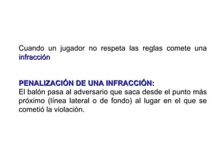 Cuando un jugador no respeta las reglas comete una
infracción


PENALIZACIÓN DE UNA INFRACCIÓN:
El balón pasa al adversario que saca desde el punto más
próximo (línea lateral o de fondo) al lugar en el que se
cometió la violación.
 