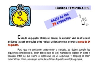 Límites TEMPORALES

                                                       e los
                                                   a d ndos
                                              R egl gu
                                                     e
                                                2 4s



          Cuando un jugador obtiene el control de un balón vivo en el terreno
de juego (ataca), su equipo debe realizar un lanzamiento a canasta antes de 24
segundos.
          Para que se considere lanzamiento a canasta, se deben cumplir las
siguientes condiciones: El balón deberá salir de la(s) mano(s) del jugador en el tiro a
canasta antes de que suene el dispositivo de 24 segundos, y después el balón
deberá tocar el aro, antes que suene la señal del dispositivo de 24 segundos.
 