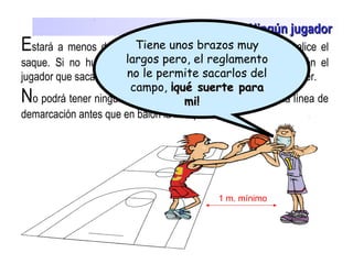 El saque Ningún jugadorNingún jugador
Estará a menos de 1 metro de distancia del jugador que realice el
saque. Si no hubiera espacio fuera de la línea de demarcación el
jugador que saca pedirá 1 m. y el jugador de campo debe retroceder.
No podrá tener ninguna parte de su cuerpo por encima de la línea de
demarcación antes que en balón la franquee.
1 m. mínimo
Tiene unos brazos muy
largos pero, el reglamento
no le permite sacarlos del
campo, ¡qué suerte para¡qué suerte para
mi!mi!
 