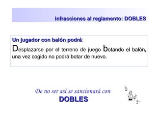 infracciones al reglamento: DOBLESinfracciones al reglamento: DOBLES
Un jugador con balón podráUn jugador con balón podrá:
Desplazarse por el terreno de juego bbotando el balónotando el balón,,
una vez cogido no podrá botar de nuevo.
De no ser así se sancionará con
DOBLESDOBLES
 