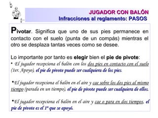 JUGADOR CON BALÓNJUGADOR CON BALÓN
Infracciones al reglamento: PASOSInfracciones al reglamento: PASOS
PPivotarivotar. Significa que uno de sus pies permanece en
contacto con el suelo (punta de un compás) mientras el
otro se desplaza tantas veces como se desee.
Lo importante por tanto es elegirelegir bien el pie de pivotepie de pivote:
• El jugador recepciona el balón con los dos pies en contacto con el suelo
(1er. Apoyo), el pie de pivote puede ser cualquiera de los piesel pie de pivote puede ser cualquiera de los pies.
•El jugador recepciona el balón en el aire y cae sobre los dos pies al mismo
tiempo (parada en un tiempo), el pie de pivote puede ser cualquiera de ellos.el pie de pivote puede ser cualquiera de ellos.
•El jugador recepciona el balón en el aire y cae o para en dos tiempos, elel
pie de pivote es el 1º que se apoyó.pie de pivote es el 1º que se apoyó.
 