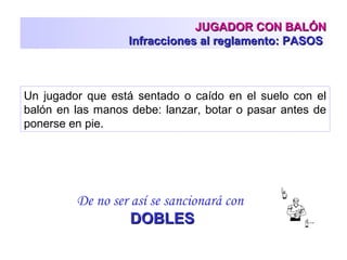 JUGADOR CON BALÓNJUGADOR CON BALÓN
Infracciones al reglamento: PASOSInfracciones al reglamento: PASOS
Un jugador que está sentado o caído en el suelo con el
balón en las manos debe: lanzar, botar o pasar antes de
ponerse en pie.
De no ser así se sancionará con
DOBLESDOBLES
 