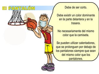 EquipamientoDebe de ser corto.
Debe existir un color dominante
en la parte delantera y en la
trasera.
No necesariamente del mismo
color que la camiseta.
Se pueden utilizar calentadores,
que se prolonguen por debajo de
los pantalones siempre que sean
del mismo color que los
pantalones.
 