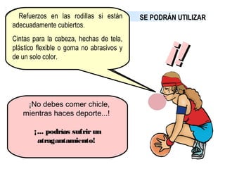 SE PODRÁN UTILIZARProtecciones en los hombros,
brazos, en los muslos o en las
piernas, siempre que el materialsiempre que el material
esté acolchadoesté acolchado y no represente un
peligro para los demás jugadores.
Máscaras faciales, aunque sean de
material duro.
Gafas, siempre que no representen
un peligro para los demás jugadores.
 Refuerzos en las rodillas si están
adecuadamente cubiertos.
Cintas para la cabeza, hechas de tela,
plástico flexible o goma no abrasivos y
de un solo color.
 ¡No debes comer chicle,
mientras haces deporte...!
¡... podrías sufrirun
atragantamiento! 
¡!¡!
 