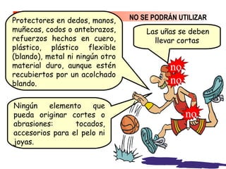 NO SE PODRÁN UTILIZAR
Ningún elemento que
pueda originar cortes o
abrasiones: tocados,
accesorios para el pelo ni
joyas.
Protectores en dedos, manos,
muñecas, codos o antebrazos,
refuerzos hechos en cuero,
plástico, plástico flexible
(blando), metal ni ningún otro
material duro, aunque estén
recubiertos por un acolchado
blando.
Las uñas se deben
llevar cortas
no
no
no
 