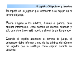 El capitán: Obligaciones y derechos
El capitán es un jugador que representa a su equipo en el
terreno de juego.
Puede dirigirse a los árbitros, durante el partido, para
obtener información. Debe hacerlo de manera educada y
sólo cuando el balón esté muerto y el reloj de partido parado.
Cuando el capitán abandone el terreno de juego, el
entrenador debe informar a uno de los árbitros del número
del jugador que lo sustituye como capitán durante su
ausencia.
 